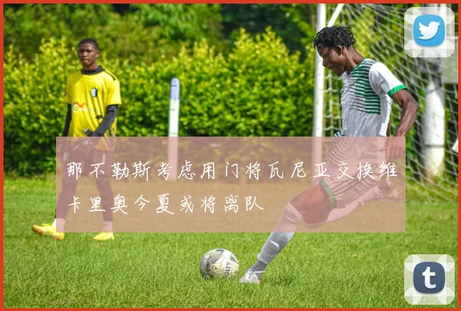 那不勒斯考虑用门将瓦尼亚交换维卡里奥今夏或将离队