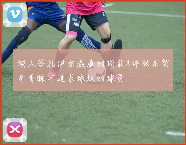 湖人签扎伊尔威廉姆斯获A评级东契奇青睐不追求球权的球员