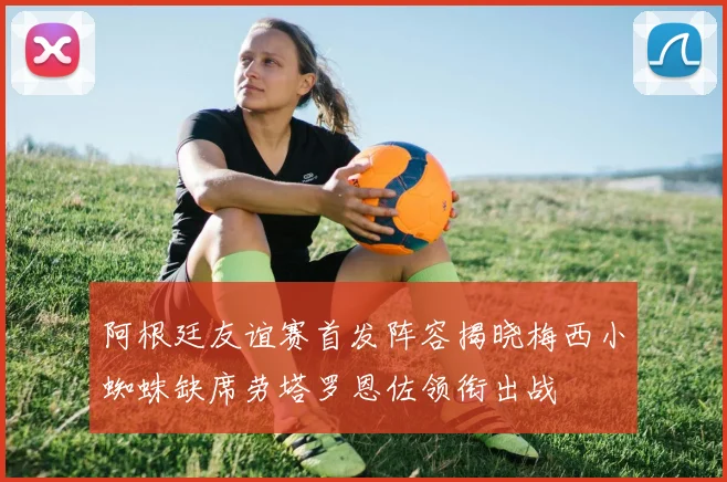 阿根廷友谊赛首发阵容揭晓梅西小蜘蛛缺席劳塔罗恩佐领衔出战