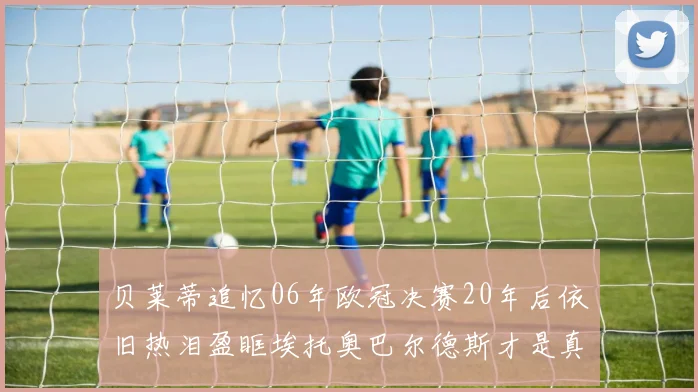 贝莱蒂追忆06年欧冠决赛20年后依旧热泪盈眶埃托奥巴尔德斯才是真正的英雄