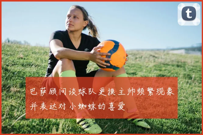 巴萨顾问谈球队更换主帅频繁现象并表达对小蜘蛛的喜爱