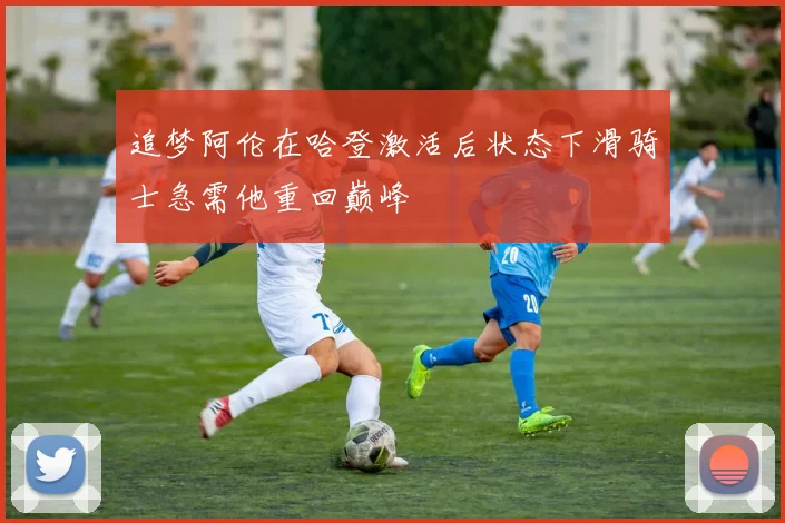 追梦阿伦在哈登激活后状态下滑骑士急需他重回巅峰