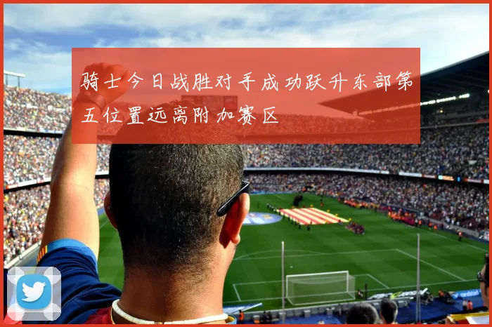 骑士今日战胜对手成功跃升东部第五位置远离附加赛区