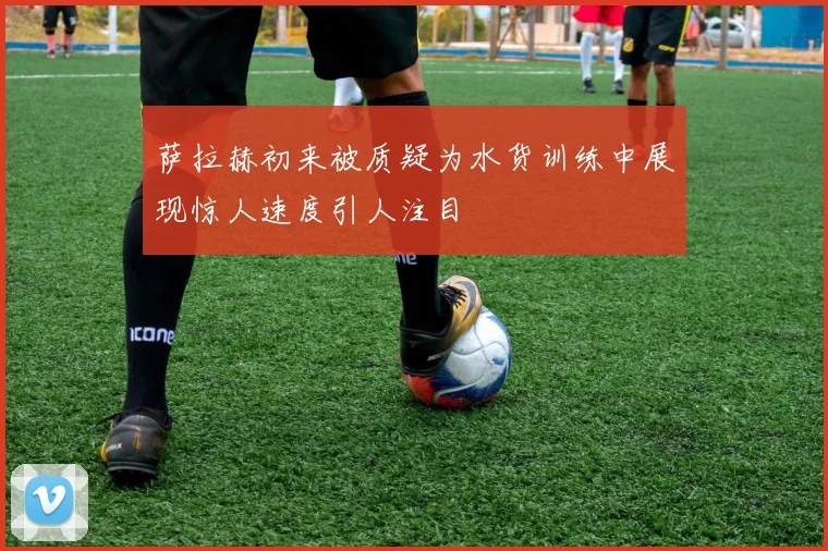 萨拉赫初来被质疑为水货训练中展现惊人速度引人注目