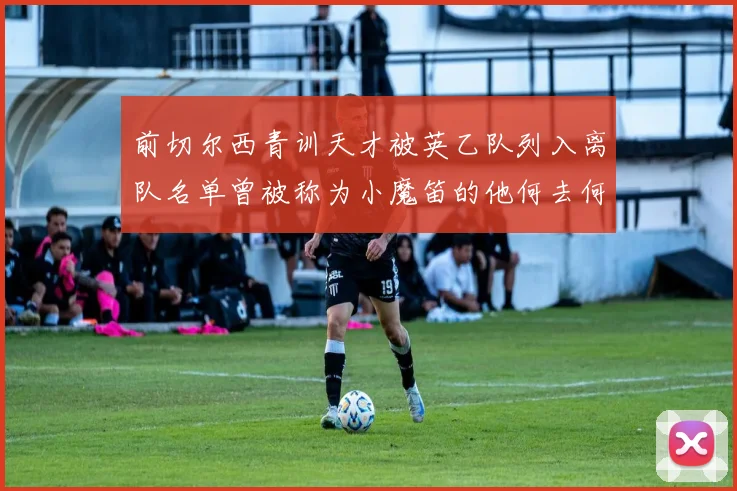 前切尔西青训天才被英乙队列入离队名单曾被称为小魔笛的他何去何从
