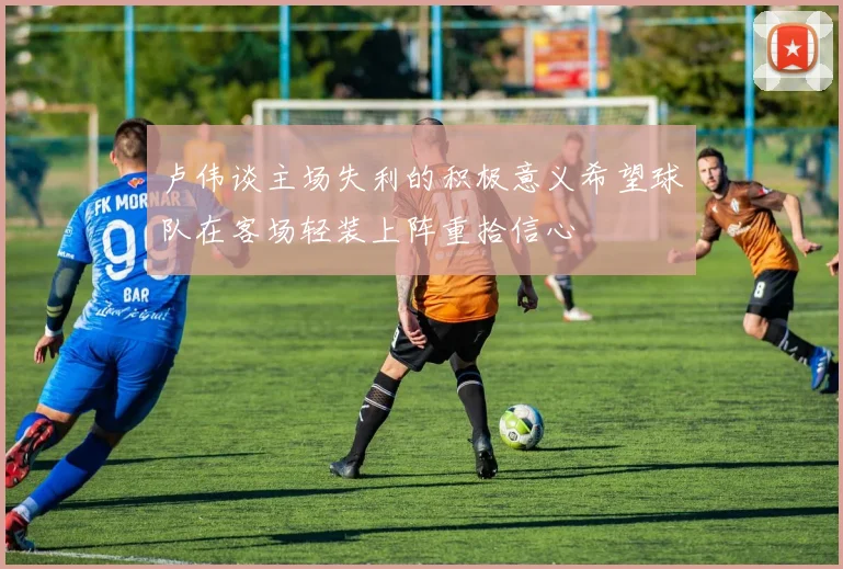 卢伟谈主场失利的积极意义希望球队在客场轻装上阵重拾信心