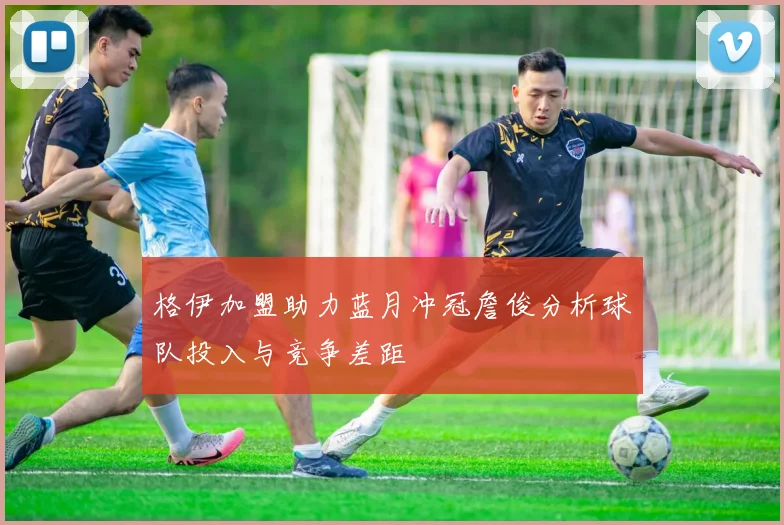 格伊加盟助力蓝月冲冠詹俊分析球队投入与竞争差距