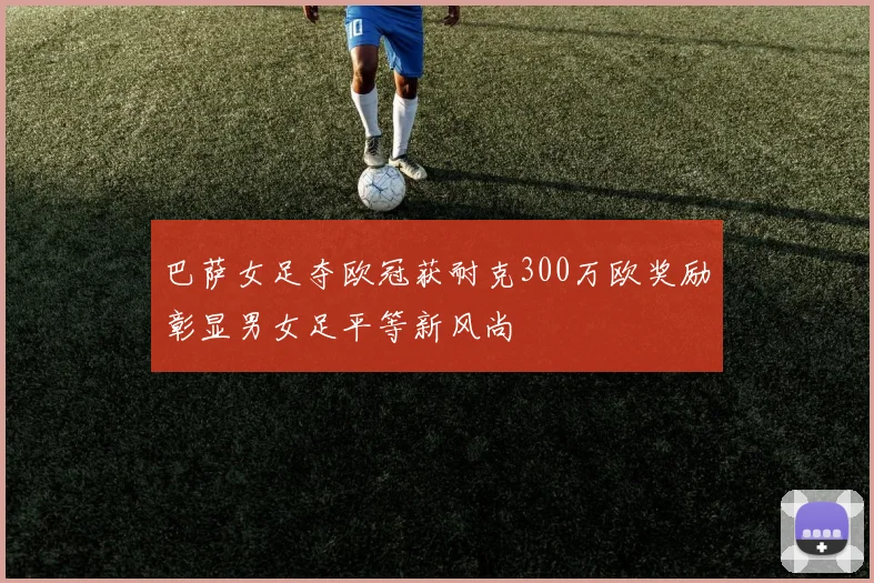 巴萨女足夺欧冠获耐克300万欧奖励彰显男女足平等新风尚