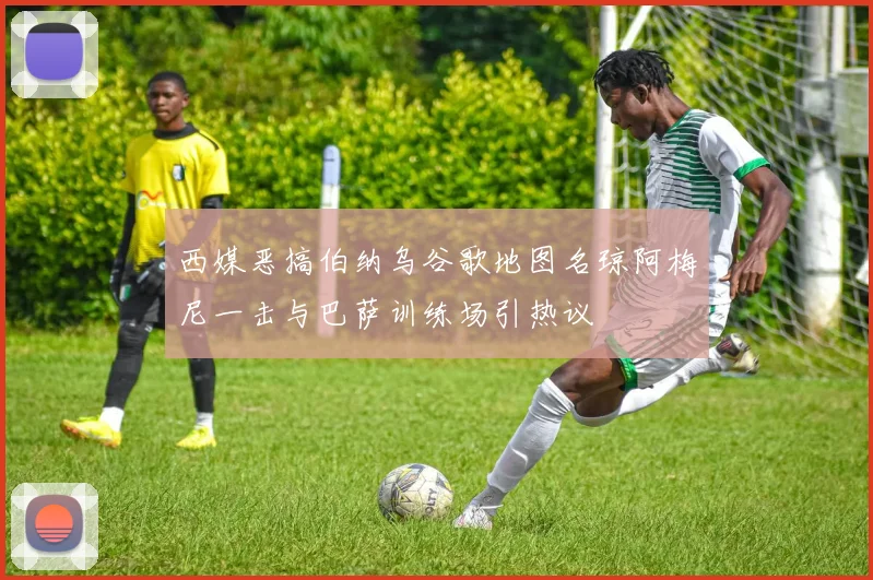 西媒恶搞伯纳乌谷歌地图名琼阿梅尼一击与巴萨训练场引热议