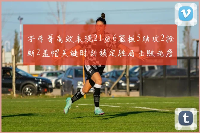 字母哥高效表现21分6篮板5助攻2抢断2盖帽关键时刻锁定胜局击败老詹