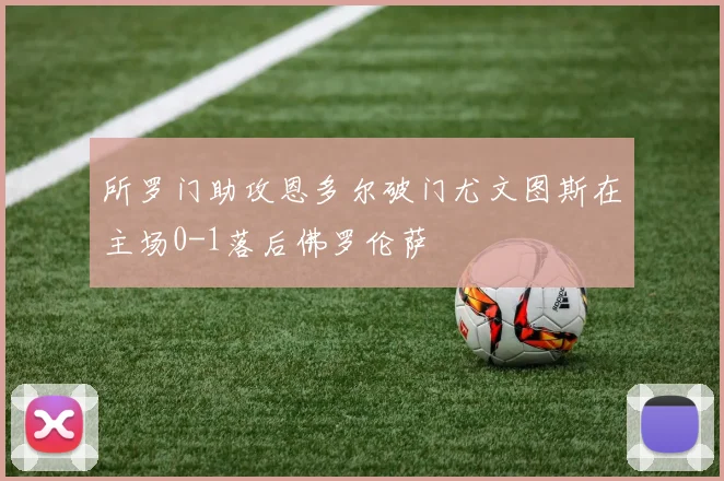 所罗门助攻恩多尔破门尤文图斯在主场0-1落后佛罗伦萨
